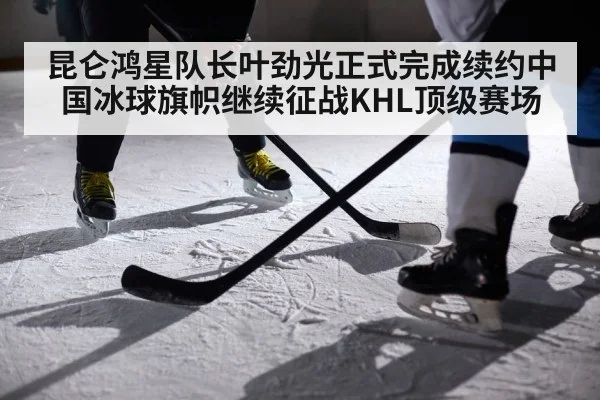 昆仑鸿星队长叶劲光正式完成续约中国冰球旗帜继续征战KHL顶级赛场